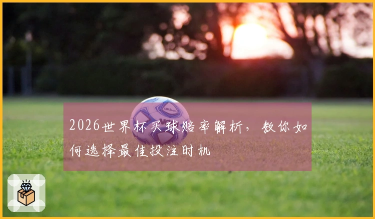 2026世界杯买球赔率解析，教你如何选择最佳投注时机